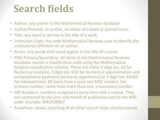 Search fields
• Author: any author in the Mathematical Reviews database
• Author/Related: an author, an editor of a book or journal issue,
• Title: any word or phrase in the title of a work
• Institution Code: the code Mathematical Reviews uses to identify the
institutional affiliation of an author.
• Series: any words that could appear in the title of a series
• MSC Primary/Secondary: All items in the Mathematical Reviews
database receive a classification code using the Mathematical
Subjects classification scheme. These are either 2 digit (ex: 65 for
Numerical analysis), 3 digit (ex: 65D for Numerical approximation and
computational geometry (primarily algorithms)) or 5 digit (ex: 65D05
for Interpolation). All items have a least one MSC number, the
primary number; some have more than one, a secondary number.
• MR Numbers: numbers assigned to every item with a review. They
are connected to the year and month of publication and to the MSC
code. Example: MR2639867
• Anywhere: allows searching of all other search fields simultaneously
 