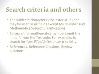 Search criteria and others
• The wildcard character is the asterisk (*) and
may be used in all fields except MR Number and
Mathematics Subject Classifications
• To search for mathematical symbols omit the
initial  from the Tex code. For example, to
search for {rm P}spinfty, enter p sp infty.
• References, Reference Citations, Review
Citations
 