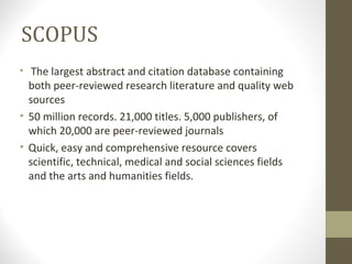 SCOPUS
• The largest abstract and citation database containing
both peer-reviewed research literature and quality web
sources
• 50 million records. 21,000 titles. 5,000 publishers, of
which 20,000 are peer-reviewed journals
• Quick, easy and comprehensive resource covers
scientific, technical, medical and social sciences fields
and the arts and humanities fields.
 
