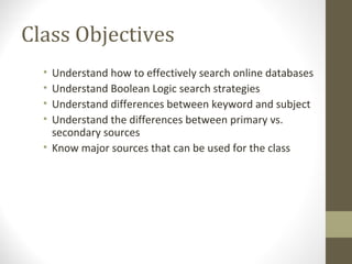 Class Objectives
• Understand how to effectively search online databases
• Understand Boolean Logic search strategies
• Understand differences between keyword and subject
• Understand the differences between primary vs.
secondary sources
• Know major sources that can be used for the class
 