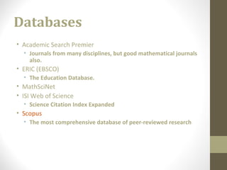 Databases
• Academic Search Premier
• Journals from many disciplines, but good mathematical journals
also.
• ERIC (EBSCO)
• The Education Database.
• MathSciNet
• ISI Web of Science
• Science Citation Index Expanded
• Scopus
• The most comprehensive database of peer-reviewed research
 