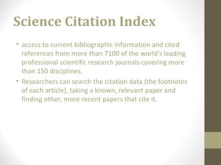 Science Citation Index
• access to current bibliographic information and cited
references from more than 7100 of the world's leading
professional scientific research journals covering more
than 150 disciplines.
• Researchers can search the citation data (the footnotes
of each article), taking a known, relevant paper and
finding other, more recent papers that cite it.
 