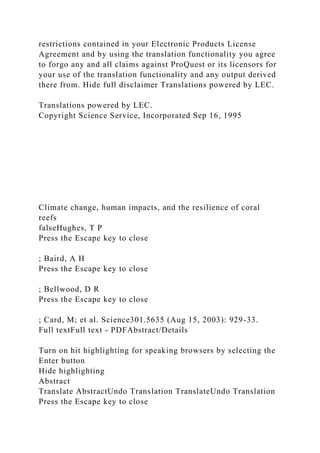restrictions contained in your Electronic Products License
Agreement and by using the translation functionality you agree
to forgo any and all claims against ProQuest or its licensors for
your use of the translation functionality and any output derived
there from. Hide full disclaimer Translations powered by LEC.
Translations powered by LEC.
Copyright Science Service, Incorporated Sep 16, 1995
Climate change, human impacts, and the resilience of coral
reefs
falseHughes, T P
Press the Escape key to close
; Baird, A H
Press the Escape key to close
; Bellwood, D R
Press the Escape key to close
; Card, M; et al. Science301.5635 (Aug 15, 2003): 929-33.
Full textFull text - PDFAbstract/Details
Turn on hit highlighting for speaking browsers by selecting the
Enter button
Hide highlighting
Abstract
Translate AbstractUndo Translation TranslateUndo Translation
Press the Escape key to close
 