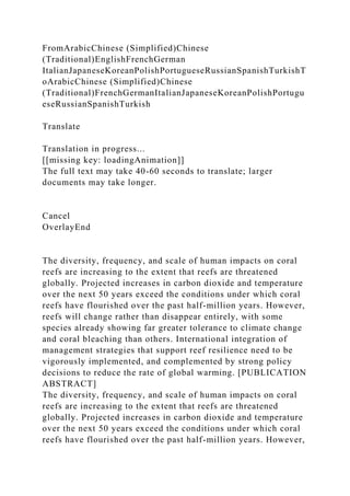 FromArabicChinese (Simplified)Chinese
(Traditional)EnglishFrenchGerman
ItalianJapaneseKoreanPolishPortugueseRussianSpanishTurkishT
oArabicChinese (Simplified)Chinese
(Traditional)FrenchGermanItalianJapaneseKoreanPolishPortugu
eseRussianSpanishTurkish
Translate
Translation in progress...
[[missing key: loadingAnimation]]
The full text may take 40-60 seconds to translate; larger
documents may take longer.
Cancel
OverlayEnd
The diversity, frequency, and scale of human impacts on coral
reefs are increasing to the extent that reefs are threatened
globally. Projected increases in carbon dioxide and temperature
over the next 50 years exceed the conditions under which coral
reefs have flourished over the past half-million years. However,
reefs will change rather than disappear entirely, with some
species already showing far greater tolerance to climate change
and coral bleaching than others. International integration of
management strategies that support reef resilience need to be
vigorously implemented, and complemented by strong policy
decisions to reduce the rate of global warming. [PUBLICATION
ABSTRACT]
The diversity, frequency, and scale of human impacts on coral
reefs are increasing to the extent that reefs are threatened
globally. Projected increases in carbon dioxide and temperature
over the next 50 years exceed the conditions under which coral
reefs have flourished over the past half-million years. However,
 