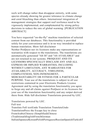 reefs will change rather than disappear entirely, with some
species already showing far greater tolerance to climate change
and coral bleaching than others. International integration of
management strategies that support reef resilience need to be
vigorously implemented, and complemented by strong policy
decisions to reduce the rate of global warming. [PUBLICATION
ABSTRACT]
You have requested "on-the-fly" machine translation of selected
content from our databases. This functionality is provided
solely for your convenience and is in no way intended to replace
human translation. Show full disclaimer
Neither ProQuest nor its licensors make any representations or
warranties with respect to the translations. The translations are
automatically generated "AS IS" and "AS AVAILABLE" and
are not retained in our systems. PROQUEST AND ITS
LICENSORS SPECIFICALLY DISCLAIM ANY AND ALL
EXPRESS OR IMPLIED WARRANTIES, INCLUDING
WITHOUT LIMITATION, ANY WARRANTIES FOR
AVAILABILITY, ACCURACY, TIMELINESS,
COMPLETENESS, NON-INFRINGMENT,
MERCHANTABILITY OR FITNESS FOR A PARTICULAR
PURPOSE. Your use of the translations is subject to all use
restrictions contained in your Electronic Products License
Agreement and by using the translation functionality you agree
to forgo any and all claims against ProQuest or its licensors for
your use of the translation functionality and any output derived
there from. Hide full disclaimer Translations powered by LEC.
Translations powered by LEC.
Full text
Translate Full textUndo Translation TranslateUndo
TranslationPress the Escape key to close
FromArabicChinese (Simplified)Chinese
(Traditional)EnglishFrenchGerman
ItalianJapaneseKoreanPolishPortugueseRussianSpanishTurkishT
 