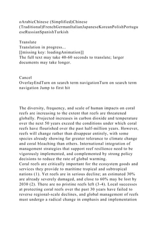 oArabicChinese (Simplified)Chinese
(Traditional)FrenchGermanItalianJapaneseKoreanPolishPortugu
eseRussianSpanishTurkish
Translate
Translation in progress...
[[missing key: loadingAnimation]]
The full text may take 40-60 seconds to translate; larger
documents may take longer.
Cancel
OverlayEndTurn on search term navigationTurn on search term
navigation Jump to first hit
The diversity, frequency, and scale of human impacts on coral
reefs are increasing to the extent that reefs are threatened
globally. Projected increases in carbon dioxide and temperature
over the next 50 years exceed the conditions under which coral
reefs have flourished over the past half-million years. However,
reefs will change rather than disappear entirely, with some
species already showing far greater tolerance to climate change
and coral bleaching than others. International integration of
management strategies that support reef resilience need to be
vigorously implemented, and complemented by strong policy
decisions to reduce the rate of global warming.
Coral reefs are critically important for the ecosystem goods and
services they provide to maritime tropical and subtropical
nations (1). Yet reefs are in serious decline; an estimated 30%
are already severely damaged, and close to 60% may be lost by
2030 (2). There are no pristine reefs left (3-4). Local successes
at protecting coral reefs over the past 30 years have failed to
reverse regional-scale declines, and global management of reefs
must undergo a radical change in emphasis and implementation
 
