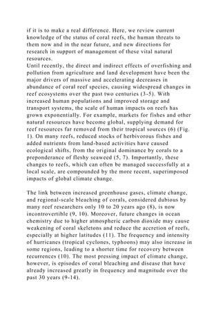 if it is to make a real difference. Here, we review current
knowledge of the status of coral reefs, the human threats to
them now and in the near future, and new directions for
research in support of management of these vital natural
resources.
Until recently, the direct and indirect effects of overfishing and
pollution from agriculture and land development have been the
major drivers of massive and accelerating decreases in
abundance of coral reef species, causing widespread changes in
reef ecosystems over the past two centuries (3-5). With
increased human populations and improved storage and
transport systems, the scale of human impacts on reefs has
grown exponentially. For example, markets for fishes and other
natural resources have become global, supplying demand for
reef resources far removed from their tropical sources (6) (Fig.
1). On many reefs, reduced stocks of herbivorous fishes and
added nutrients from land-based activities have caused
ecological shifts, from the original dominance by corals to a
preponderance of fleshy seaweed (5, 7). Importantly, these
changes to reefs, which can often be managed successfully at a
local scale, are compounded by the more recent, superimposed
impacts of global climate change.
The link between increased greenhouse gases, climate change,
and regional-scale bleaching of corals, considered dubious by
many reef researchers only 10 to 20 years ago (8), is now
incontrovertible (9, 10). Moreover, future changes in ocean
chemistry due to higher atmospheric carbon dioxide may cause
weakening of coral skeletons and reduce the accretion of reefs,
especially at higher latitudes (11). The frequency and intensity
of hurricanes (tropical cyclones, typhoons) may also increase in
some regions, leading to a shorter time for recovery between
recurrences (10). The most pressing impact of climate change,
however, is episodes of coral bleaching and disease that have
already increased greatly in frequency and magnitude over the
past 30 years (9-14).
 