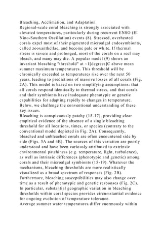 Bleaching, Acclimation, and Adaptation
Regional-scale coral bleaching is strongly associated with
elevated temperatures, particularly during recurrent ENSO (El
Nino-Southern Oscillation) events (8). Stressed, overheated
corals expel most of their pigmented microalgal endosymbionts,
called zooxanthellae, and become pale or white. If thermal
stress is severe and prolonged, most of the corals on a reef may
bleach, and many may die. A popular model (9) shows an
invariant bleaching "threshold" at ~1[degrees]C above mean
summer maximum temperatures. This threshold will be
chronically exceeded as temperatures rise over the next 50
years, leading to predictions of massive losses of all corals (Fig.
2A). This model is based on two simplifying assumptions: that
all corals respond identically to thermal stress, and that corals
and their symbionts have inadequate phenotypic or genetic
capabilities for adapting rapidly to changes in temperature.
Below, we challenge the conventional understanding of these
key issues.
Bleaching is conspicuously patchy (15-17), providing clear
empirical evidence of the absence of a single bleaching
threshold for all locations, times, or species (contrary to the
conventional model depicted in Fig. 2A). Consequently,
bleached and unbleached corals are often encountered side by
side (Figs. 3A and 4B). The sources of this variation are poorly
understood and have been variously attributed to extrinsic
environmental patchiness (e.g. temperature, light, turbulence),
as well as intrinsic differences (phenotypic and genetic) among
corals and their microalgal symbionts (15-19). Whatever the
mechanisms, bleaching thresholds are more realistically
visualized as a broad spectrum of responses (Fig. 2B).
Furthermore, bleaching susceptibilities may also change over
time as a result of phenotypic and genetic responses (Fig. 2C).
In particular, substantial geographic variation in bleaching
thresholds within coral species provides circumstantial evidence
for ongoing evolution of temperature tolerance.
Average summer water temperatures differ enormously within
 