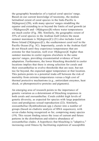the geographic boundaries of a typical coral species' range.
Based on our current knowledge of taxonomy, the median
latitudinal extent of coral species in the Indo-Pacific is
56[degrees] (20), with many species' ranges straddling the
equator and extending to or beyond the limits of reef growth (at
~30[degrees]N and ~30[degrees]S) where water temperatures
are much cooler (Fig. 3B). Similarly, the geographic extent of
35% of coral species in the Arabian Gulf (where the mean
summer maximum is 36[degrees]C) (21) also includes Lord
Howe Island (24[degrees]C), the southernmost coral reef in the
Pacific Ocean (Fig. 3C). Importantly, corals in the Arabian Gulf
do not bleach until they experience temperatures that are
extreme for that location, well over 10[degrees]C higher than
summer maxima in cooler regions elsewhere in the same
species' ranges, providing circumstantial evidence of local
adaptation. Furthermore, the lower bleaching threshold in cooler
locations implies that there is strong selection for corals and
their zooxanthellae to evolve thresholds that are near, but not
too far beyond, the expected upper temperature at that location.
This pattern points to a potential trade-off between the risk of
mortality from extreme temperatures versus a high cost of
thermal protective mechanisms (e.g., antioxidant enzymes, heat
shock, or photoprotective proteins and pigments).
An emerging area of research points to the importance of
genetic variation as a determinant of bleaching responses in
both corals and zooxanthellae. Corals exhibit high levels of
genetic diversity, as expected for species with large population
sizes and prodigious sexual reproduction (22). Similarly,
zooxanthellae (Symbiodinium spp.) cluster into a number of
groups (based on cladistic analysis of DNA sequences), with
seven clades being recognized so far, comprising many species
(19). This recent finding raises the issue of current and future
patterns in the distribution and relative abundance of
zooxanthellae clades. A hypothesis that bleaching is "adaptive,"
increasing coral fitness by facilitating expulsion of susceptible
 