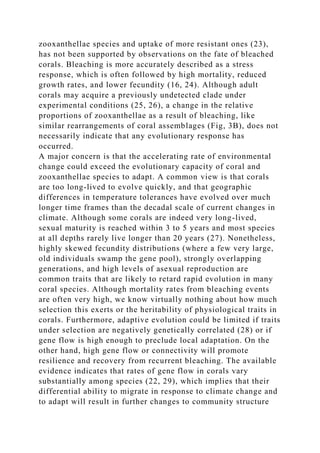 zooxanthellae species and uptake of more resistant ones (23),
has not been supported by observations on the fate of bleached
corals. Bleaching is more accurately described as a stress
response, which is often followed by high mortality, reduced
growth rates, and lower fecundity (16, 24). Although adult
corals may acquire a previously undetected clade under
experimental conditions (25, 26), a change in the relative
proportions of zooxanthellae as a result of bleaching, like
similar rearrangements of coral assemblages (Fig, 3B), does not
necessarily indicate that any evolutionary response has
occurred.
A major concern is that the accelerating rate of environmental
change could exceed the evolutionary capacity of coral and
zooxanthellae species to adapt. A common view is that corals
are too long-lived to evolve quickly, and that geographic
differences in temperature tolerances have evolved over much
longer time frames than the decadal scale of current changes in
climate. Although some corals are indeed very long-lived,
sexual maturity is reached within 3 to 5 years and most species
at all depths rarely live longer than 20 years (27). Nonetheless,
highly skewed fecundity distributions (where a few very large,
old individuals swamp the gene pool), strongly overlapping
generations, and high levels of asexual reproduction are
common traits that are likely to retard rapid evolution in many
coral species. Although mortality rates from bleaching events
are often very high, we know virtually nothing about how much
selection this exerts or the heritability of physiological traits in
corals. Furthermore, adaptive evolution could be limited if traits
under selection are negatively genetically correlated (28) or if
gene flow is high enough to preclude local adaptation. On the
other hand, high gene flow or connectivity will promote
resilience and recovery from recurrent bleaching. The available
evidence indicates that rates of gene flow in corals vary
substantially among species (22, 29), which implies that their
differential ability to migrate in response to climate change and
to adapt will result in further changes to community structure
 