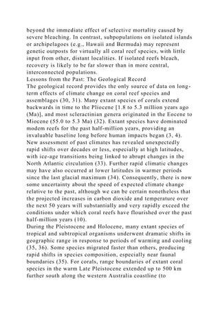 beyond the immediate effect of selective mortality caused by
severe bleaching. In contrast, subpopulations on isolated islands
or archipelagoes (e.g., Hawaii and Bermuda) may represent
genetic outposts for virtually all coral reef species, with little
input from other, distant localities. If isolated reefs bleach,
recovery is likely to be far slower than in more central,
interconnected populations.
Lessons from the Past: The Geological Record
The geological record provides the only source of data on long-
term effects of climate change on coral reef species and
assemblages (30, 31). Many extant species of corals extend
backwards in time to the Pliocene [1.8 to 5.3 million years ago
(Ma)], and most scleractinian genera originated in the Eocene to
Miocene (55.0 to 5.3 Ma) (32). Extant species have dominated
modem reefs for the past half-million years, providing an
invaluable baseline long before human impacts began (3, 4).
New assessment of past climates has revealed unexpectedly
rapid shifts over decades or less, especially at high latitudes,
with ice-age transitions being linked to abrupt changes in the
North Atlantic circulation (33). Further rapid climatic changes
may have also occurred at lower latitudes in warmer periods
since the last glacial maximum (34). Consequently, there is now
some uncertainty about the speed of expected climate change
relative to the past, although we can be certain nonetheless that
the projected increases in carbon dioxide and temperature over
the next 50 years will substantially and very rapidly exceed the
conditions under which coral reefs have flourished over the past
half-million years (10).
During the Pleistocene and Holocene, many extant species of
tropical and subtropical organisms underwent dramatic shifts in
geographic range in response to periods of warming and cooling
(35, 36). Some species migrated faster than others, producing
rapid shifts in species composition, especially near faunal
boundaries (35). For corals, range boundaries of extant coral
species in the warm Late Pleistocene extended up to 500 km
further south along the western Australia coastline (to
 