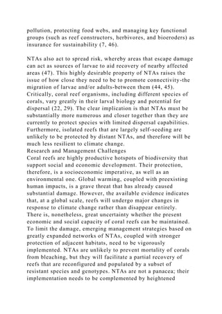 pollution, protecting food webs, and managing key functional
groups (such as reef constructors, herbivores, and bioeroders) as
insurance for sustainability (7, 46).
NTAs also act to spread risk, whereby areas that escape damage
can act as sources of larvae to aid recovery of nearby affected
areas (47). This highly desirable property of NTAs raises the
issue of how close they need to be to promote connectivity-the
migration of larvae and/or adults-between them (44, 45).
Critically, coral reef organisms, including different species of
corals, vary greatly in their larval biology and potential for
dispersal (22, 29). The clear implication is that NTAs must be
substantially more numerous and closer together than they are
currently to protect species with limited dispersal capabilities.
Furthermore, isolated reefs that are largely self-seeding are
unlikely to be protected by distant NTAs, and therefore will be
much less resilient to climate change.
Research and Management Challenges
Coral reefs are highly productive hotspots of biodiversity that
support social and economic development. Their protection,
therefore, is a socioeconomic imperative, as well as an
environmental one. Global warming, coupled with preexisting
human impacts, is a grave threat that has already caused
substantial damage. However, the available evidence indicates
that, at a global scale, reefs will undergo major changes in
response to climate change rather than disappear entirely.
There is, nonetheless, great uncertainty whether the present
economic and social capacity of coral reefs can be maintained.
To limit the damage, emerging management strategies based on
greatly expanded networks of NTAs, coupled with stronger
protection of adjacent habitats, need to be vigorously
implemented. NTAs are unlikely to prevent mortality of corals
from bleaching, but they will facilitate a partial recovery of
reefs that are reconfigured and populated by a subset of
resistant species and genotypes. NTAs are not a panacea; their
implementation needs to be complemented by heightened
 