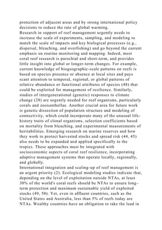 protection of adjacent areas and by strong international policy
decisions to reduce the rate of global warming.
Research in support of reef management urgently needs to
increase the scale of experiments, sampling, and modeling to
match the scale of impacts and key biological processes (e.g.,
dispersal, bleaching, and overfishing) and go beyond the current
emphasis on routine monitoring and mapping. Indeed, most
coral reef research is parochial and short-term, and provides
little insight into global or longer-term changes. For example,
current knowledge of biogeographic-scale patterns on reefs is
based on species presence or absence at local sites and pays
scant attention to temporal, regional, or global patterns of
relative abundance or functional attributes of species (48) that
could be exploited for management of resilience. Similarly,
studies of intergenerational (genetic) responses to climate
change (28) are urgently needed for reef organisms, particularly
corals and zooxanthellae. Another crucial area for future work
is genetic dissection of population structure and modeling of
connectivity, which could incorporate many of the unusual life-
history traits of clonal organisms, selection coefficients based
on mortality from bleaching, and experimental measurements of
heritabilities. Emerging research on marine reserves and how
they work to protect harvested stocks and spread risk (44, 45)
also needs to be expanded and applied specifically to the
tropics. These approaches must be integrated with
socioeconomic aspects of coral reef resilience, incorporating
adaptive management systems that operate locally, regionally,
and globally.
International integration and scaling-up of reef management is
an urgent priority (2). Ecological modeling studies indicate that,
depending on the level of exploitation outside NTAs, at least
30% of the world's coral reefs should be NTAs to ensure long-
term protection and maximum sustainable yield of exploited
stocks (49, 50). Yet, even in affluent countries, such as the
United States and Australia, less than 5% of reefs today are
NTAs. Wealthy countries have an obligation to take the lead in
 
