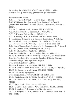 increasing the proportion of reefs that are NTAs, while
simultaneously controlling greenhouse-gas emissions.
References and Notes
1. F. Moberg, C. Folke, Ecol. Econ. 29, 215 (1999).
2. C. Wilkinson, Ed., Status of Coral Reefs of the World
(Australian Institute of Marine Science, Townsville, Australia,
2002).
3. J. B. C. Jackson et al., Science 293, 629 (2001).
4. J. M. Pandolfi et al., Science 301, 955 (2003).
5. T. P. Hughes, Science 265, 1547 (1994).
6. Y. J. Sadovy, A. C. J. Vincent, in Coral Reef Fishes,
Dynamics and Diversity in a Complex Ecosystem, P. F. Sale,
Ed. (Academic Press, San Diego, CA, 2002), pp. 391-420.
7. T. McClanahan, N. Polunin, T. Done, in Resilience and
Behavior of Large-Scale Systems, L. H. Gunderson, L. Pritchard
Jr., Eds. (Island Press, Washington, DC, 2002).
8. P. W. Glynn, Coral Reefs 12, 1 (1993).
9. O. Hoegh-Guldberg, Mar. Freshw. Res. 50, 839 (1999).
10. R. T. Watson and Core Writing Team, Eds., 3rd Assessment
Report of the Inter-Covernmentat Panel on Climate Change.
Climate Change 2007: Synthesis Report,
www.ipcc.ch/pub/syreng.htm.
11. J. A. Kleypas et al., Science 284, 118 (1999).
12. N. Knowlton, Proc. Natl. Acad. Sci. U.S.A. 98, 5419 (2001).
13. C. D. Harvell et al., Science 296, 2158 (2002).
14. NOAA Hotspot program,
www.osdpd.noaa.gov/PSB/EPS/SST/climohot.html.
15. R. Berkelmans, B. L. Willis, Coral Reefs 18, 219 (1999).
16. A. H. Baird, P. A. Marshall, Mar. Ecol. Prog. Ser. 237, 133
(2002).
17. Y. Loya et al., Ecol. Lett. 4, 122 (2001).
18. S. L Coles, B. E. Brown, Adv. Mar. Biol., 46, 183 (2003).
19. N. Knowlton, F. Rohwer, Am. Nat., in press.
20. T. P. Hughes, D. R. Bellwood, S. R. Connolly, Ecol. Lett. 5,
775 (2002).
 