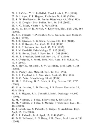 21. S. L Coles, Y. H. Fadlallah, Coral Reefs 9, 231 (1991).
22. D. J. Ayre, T. P. Hughes, Evolution 54, 1590 (2000).
23. R. W. Buddemeier, D. Fautin, Bioscience 43, 320 (1993).
24. A. E. Douglas, Mar. Pollut. Bull. 46, 385 (2003).
25. A. C. Baker, Nature 411, 765 (2001).
26. W. W. Toller, R. Rowan, N. Knowlton, Biol. Bull. 201, 360
(2001).
27. J. H. Connell, T. P. Hughes, C. C. Wallace, Ecol. Monogr.
67, 461 (1997).
28. J. R. Etterson, R. G. Shaw, Science 294, 151 (2001).
29. J. A. H. Benzie, Am. Zool. 39, 131 (1999)
30. J. B. C. Jackson, Am. Zool. 32, 719 (1992).
31. J. M. Pandolfi, Paleobiology 22. 152 (1996).
32. B. R. Rosen, Geol. J. Spec. Iss. 11, 201 (1984).
33. W. S. Broecker, Earth Sci. Rev. 51, 137 (2000).
34. J. Overpeck, R. Webb, Proc. Natl. Acad. Sci. U.S.A. 97,
1335 (2000).
35. K. Roy, D. Jablonski, J. W. Valentine, Ecol. Lett. 4, 366
(2001).
36. G. Paulay, Am. Malacol. Bull. 12, 45 (1996).
37. P. E. Playford, J. R. Soc. West. Aust. 66, 10 (1983).
38. D. C. Potts, Paleobiology 10, 48 (1984)
39. M. E. Hellberg, D. P. Balch, K. Roy, Science 292, 1707
(2001).
40. H. A. Lessios, B. D. Kessing, J. S. Pearse, Evolution 55,
955 (2001).
41. T. P. Hughes, J. H. Connell, Limnol. Oceanogr. 44, 932
(1999).
42. M. Nystrom, C. Folke, Ecosystems 4, 406 (2001).
43. M. Nystrom, C. Folke, F. Moberg, Trends Ecol. Evol. 15,
413 (2000).
44. J. Lubchenco, S. Palumbi, S. Gaines, S. Andelman, Ecol.
Appl. 13, S3 (2003).
45. S. R. Palumbi, Ecol. Appl. 13, S146 (2003).
46. D. R. Bellwood, A. S. Hoey, J. H. Choat, Ecol. Lett. 6, 281
(2003).
 