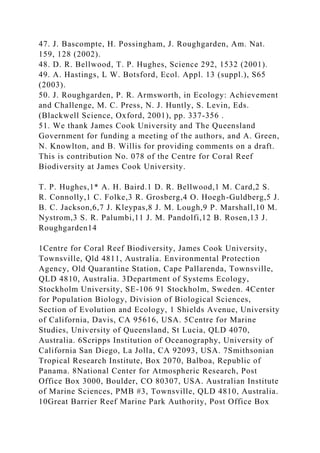 47. J. Bascompte, H. Possingham, J. Roughgarden, Am. Nat.
159, 128 (2002).
48. D. R. Bellwood, T. P. Hughes, Science 292, 1532 (2001).
49. A. Hastings, L W. Botsford, Ecol. Appl. 13 (suppl.), S65
(2003).
50. J. Roughgarden, P. R. Armsworth, in Ecology: Achievement
and Challenge, M. C. Press, N. J. Huntly, S. Levin, Eds.
(Blackwell Science, Oxford, 2001), pp. 337-356 .
51. We thank James Cook University and The Queensland
Government for funding a meeting of the authors, and A. Green,
N. Knowlton, and B. Willis for providing comments on a draft.
This is contribution No. 078 of the Centre for Coral Reef
Biodiversity at James Cook University.
T. P. Hughes,1* A. H. Baird.1 D. R. Bellwood,1 M. Card,2 S.
R. Connolly,1 C. Folke,3 R. Grosberg,4 O. Hoegh-Guldberg,5 J.
B. C. Jackson,6,7 J. Kleypas,8 J. M. Lough,9 P. Marshall,10 M.
Nystrom,3 S. R. Palumbi,11 J. M. Pandolfi,12 B. Rosen,13 J.
Roughgarden14
1Centre for Coral Reef Biodiversity, James Cook University,
Townsville, Qld 4811, Australia. Environmental Protection
Agency, Old Quarantine Station, Cape Pallarenda, Townsville,
QLD 4810, Australia. 3Department of Systems Ecology,
Stockholm University, SE-106 91 Stockholm, Sweden. 4Center
for Population Biology, Division of Biological Sciences,
Section of Evolution and Ecology, 1 Shields Avenue, University
of California, Davis, CA 95616, USA. 5Centre for Marine
Studies, University of Queensland, St Lucia, QLD 4070,
Australia. 6Scripps Institution of Oceanography, University of
California San Diego, La Jolla, CA 92093, USA. 7Smithsonian
Tropical Research Institute, Box 2070, Balboa, Republic of
Panama. 8National Center for Atmospheric Research, Post
Office Box 3000, Boulder, CO 80307, USA. Australian Institute
of Marine Sciences, PMB #3, Townsville, QLD 4810, Australia.
10Great Barrier Reef Marine Park Authority, Post Office Box
 