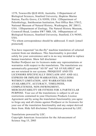 1379, Townsville QLD 4810, Australia. 11Department of
Biological Sciences, Stanford University, Hopkins Marine
Station, Pacific Grove, CA 93950, USA. 12Department of
Paleobiology, Smithsonian Institution, Post Office Box 37012,
National Museum of Natural History, Washington, DC 20013,
USA. 13Department of Zoology, The Natural History Museum,
Cromwell Road, London SW7 5BD, UK. 14Department of
Biological Sciences, Stanford University, Stanford, CA 94305,
USA.
*To whom correspondence should be addressed. E-mail: [email
protected]
You have requested "on-the-fly" machine translation of selected
content from our databases. This functionality is provided
solely for your convenience and is in no way intended to replace
human translation. Show full disclaimer
Neither ProQuest nor its licensors make any representations or
warranties with respect to the translations. The translations are
automatically generated "AS IS" and "AS AVAILABLE" and
are not retained in our systems. PROQUEST AND ITS
LICENSORS SPECIFICALLY DISCLAIM ANY AND ALL
EXPRESS OR IMPLIED WARRANTIES, INCLUDING
WITHOUT LIMITATION, ANY WARRANTIES FOR
AVAILABILITY, ACCURACY, TIMELINESS,
COMPLETENESS, NON-INFRINGMENT,
MERCHANTABILITY OR FITNESS FOR A PARTICULAR
PURPOSE. Your use of the translations is subject to all use
restrictions contained in your Electronic Products License
Agreement and by using the translation functionality you agree
to forgo any and all claims against ProQuest or its licensors for
your use of the translation functionality and any output derived
there from. Hide full disclaimer Translations powered by LEC.
Translations powered by LEC.
Copyright American Association for the Advancement of
Science Aug 15, 2003
 