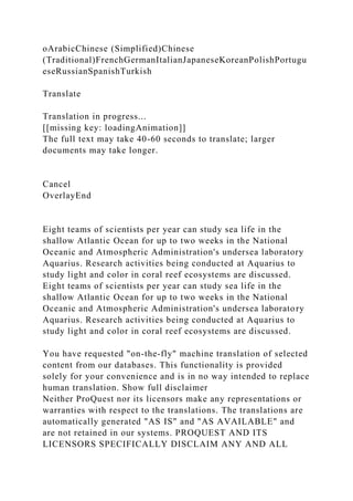 oArabicChinese (Simplified)Chinese
(Traditional)FrenchGermanItalianJapaneseKoreanPolishPortugu
eseRussianSpanishTurkish
Translate
Translation in progress...
[[missing key: loadingAnimation]]
The full text may take 40-60 seconds to translate; larger
documents may take longer.
Cancel
OverlayEnd
Eight teams of scientists per year can study sea life in the
shallow Atlantic Ocean for up to two weeks in the National
Oceanic and Atmospheric Administration's undersea laboratory
Aquarius. Research activities being conducted at Aquarius to
study light and color in coral reef ecosystems are discussed.
Eight teams of scientists per year can study sea life in the
shallow Atlantic Ocean for up to two weeks in the National
Oceanic and Atmospheric Administration's undersea laboratory
Aquarius. Research activities being conducted at Aquarius to
study light and color in coral reef ecosystems are discussed.
You have requested "on-the-fly" machine translation of selected
content from our databases. This functionality is provided
solely for your convenience and is in no way intended to replace
human translation. Show full disclaimer
Neither ProQuest nor its licensors make any representations or
warranties with respect to the translations. The translations are
automatically generated "AS IS" and "AS AVAILABLE" and
are not retained in our systems. PROQUEST AND ITS
LICENSORS SPECIFICALLY DISCLAIM ANY AND ALL
 