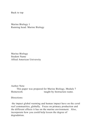 Back to top
Marine Biology 1
Running head: Marine Biology
Marine Biology
Student Name
Allied American University
Author Note
This paper was prepared for Marine Biology, Module 7
Homework taught by Instructure name.
Directions:
the impact global warming and human impact have on the coral
reef communities, globally. Focus on primary production and
the different effects it has on the marine environment. Also,
incorporate how you could help lessen the degree of
degradation.
 