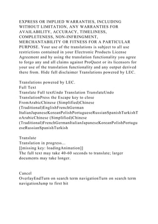 EXPRESS OR IMPLIED WARRANTIES, INCLUDING
WITHOUT LIMITATION, ANY WARRANTIES FOR
AVAILABILITY, ACCURACY, TIMELINESS,
COMPLETENESS, NON-INFRINGMENT,
MERCHANTABILITY OR FITNESS FOR A PARTICULAR
PURPOSE. Your use of the translations is subject to all use
restrictions contained in your Electronic Products License
Agreement and by using the translation functionality you agree
to forgo any and all claims against ProQuest or its licensors for
your use of the translation functionality and any output derived
there from. Hide full disclaimer Translations powered by LEC.
Translations powered by LEC.
Full Text
Translate Full textUndo Translation TranslateUndo
TranslationPress the Escape key to close
FromArabicChinese (Simplified)Chinese
(Traditional)EnglishFrenchGerman
ItalianJapaneseKoreanPolishPortugueseRussianSpanishTurkishT
oArabicChinese (Simplified)Chinese
(Traditional)FrenchGermanItalianJapaneseKoreanPolishPortugu
eseRussianSpanishTurkish
Translate
Translation in progress...
[[missing key: loadingAnimation]]
The full text may take 40-60 seconds to translate; larger
documents may take longer.
Cancel
OverlayEndTurn on search term navigationTurn on search term
navigationJump to first hit
 
