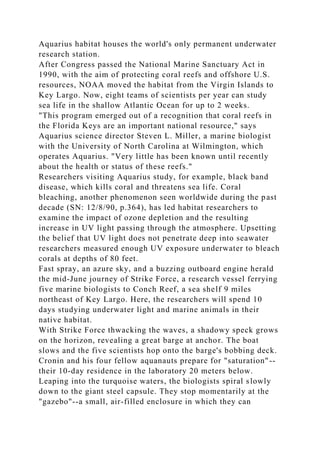 Aquarius habitat houses the world's only permanent underwater
research station.
After Congress passed the National Marine Sanctuary Act in
1990, with the aim of protecting coral reefs and offshore U.S.
resources, NOAA moved the habitat from the Virgin Islands to
Key Largo. Now, eight teams of scientists per year can study
sea life in the shallow Atlantic Ocean for up to 2 weeks.
"This program emerged out of a recognition that coral reefs in
the Florida Keys are an important national resource," says
Aquarius science director Steven L. Miller, a marine biologist
with the University of North Carolina at Wilmington, which
operates Aquarius. "Very little has been known until recently
about the health or status of these reefs."
Researchers visiting Aquarius study, for example, black band
disease, which kills coral and threatens sea life. Coral
bleaching, another phenomenon seen worldwide during the past
decade (SN: 12/8/90, p.364), has led habitat researchers to
examine the impact of ozone depletion and the resulting
increase in UV light passing through the atmosphere. Upsetting
the belief that UV light does not penetrate deep into seawater
researchers measured enough UV exposure underwater to bleach
corals at depths of 80 feet.
Fast spray, an azure sky, and a buzzing outboard engine herald
the mid-June journey of Strike Force, a research vessel ferrying
five marine biologists to Conch Reef, a sea shelf 9 miles
northeast of Key Largo. Here, the researchers will spend 10
days studying underwater light and marine animals in their
native habitat.
With Strike Force thwacking the waves, a shadowy speck grows
on the horizon, revealing a great barge at anchor. The boat
slows and the five scientists hop onto the barge's bobbing deck.
Cronin and his four fellow aquanauts prepare for "saturation"--
their 10-day residence in the laboratory 20 meters below.
Leaping into the turquoise waters, the biologists spiral slowly
down to the giant steel capsule. They stop momentarily at the
"gazebo"--a small, air-filled enclosure in which they can
 