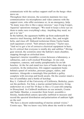 communicate with the surface support staff on the barge--then
move on.
Throughout their mission, the scientists maintain two-way
communication via microphones and video cameras with the
support crew, who offer assistance or, in an emergency, help.
"In many ways this is like a space mission," says Craig Cooper,
Aquarius' operations manager. "We need to keep a close eye on
them to make sure everything's okay. Anything they need, we
get it to 'em."
In the habitat, the aquanauts bubble up from underneath the
massive steel housing, doff their air tanks, fins, and weight
belts, and rinse off. Onboard technician Glenn Taylor hands
each aquanaut a towel. "Salt attracts moisture," Taylor says.
"And we've got a lot of corrosive electrical equipment in here.
So it's critical that everyone is totally dry and saltfree." Diving
gear stowed, the scientists enter the habitat's main chamber,
stepping through an airlocked door.
Aquarius's interior resembles a cross between a laboratory, a
submarine, and a well-stocked Winnebago. At one end,
computers, cameras, and sundry paraphernalia lie on lab
benches. At the far end stand two tiers of bunks that sleep six
scientists. In the midsection, life-support equipment hums
behind a panel of switches, pressure gauges, radios, and
monitors. Alongside a stunningly blue porthole a galley
complete with stovetop and booth awaits. On the counter stand a
box of cornflakes and a bottle of ketchup.
Roy L. Caldwell of the University of California, Berkeley, peers
out the porthole. For him, a marine animal behaviorist, living
underwater on a reef for 10 days is like a 12-year-old camping
in Disneyland. As Caldwell meditates on sea animals, Cronin
and Nadav Shashar, a researcher from Israel, assemble a
finicky, handcrafted camera specially outfitted to measure and
record the spectral distribution and polarization of ambient light
on the reef.
"We have a decent understanding of marine animal vision,"
Cronin says. "But we know very little about the world in which
 