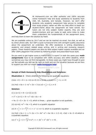 Homework1
Copyright © 2014-2015 Homework1.com, All rights reserved
About Us:
At Homework1.com we offer authentic and 100% accurate
online homework help and study assistance to students from
USA, UK, Australia, and Canada. However, we don’t offer
students only academic assignment help service to complete
their study project; rather we offer our best effort to teach our
student-clients about the assignment we have solved. Our
tutors are not only subject matter experts, they are avid
student-mentors and are ready to walk extra miles to make
them understand the fundamentals of the assignment done,
and help them to learn the solution by heart.
We are available online by 24×7 and we can be reached via email, live chat, as well as
by direct phone calls. Our USP is quick turnaround time with stringent quality assurance
about the assignment we undertake. We offer assistance is writing dissertations,
academic and project related essay writing, and in writing and reviewing research
papers. These research papers are done by best subject matter experts available and we
offer 100% plagiarism free content by following proper and prescribed house style.
Do you want to get higher score in mathematics in exam? In both the cases your math
assignments have to be completed with 100% accuracy and within deadline, which
sometimes you may not find manageable. In these cases you might have thought to give
up! But actually you still can be right on track and win the situation because we are here
to support you with our expert math homework help!
Sample of Math Homework Help Illustrations and Solutions:
Illustration: 1 Check whether the following are quadratic equations:
(i)x(x +1) + 8 = (x +2) (x+3) (ii) x (x+6) = 0 (iii) x +
1
𝑥
=1, x ≠ 0
(iv) 4x2 + 6x + 1 =x2
+ 2x + 3 (v) x2 +
1
𝑥2 = 2, x ≠ 0
Solution:
(i) x (x+1) + 8 = (x+2) (x+3)
= x2
+ (x+1) + 8 = x2
+2x +3x + 6
= 4x -2 = 0 = 2x -1 = 0, which is linear, ∴ given equation is not quadratic.
(ii) x(x+6) =x2
+ 6x = 0, which is a quadric equation
(iii) X +
𝟏
𝒙
= 1 =
𝒙 𝟐+𝟏
𝒙
= 1 = 𝑥2
-x +1= 0, which is a quadratic equation
(iv) 4x2 + 6x + 1 = 𝑥2
+ 2x + 3 = 4x2
–x2
+ 6x -2x + 1-3 =0, =3x2 + 4x -2 =0 which is
a quadratic equation
(v) x2
+
𝟏
𝒙 𝟐 = 2 =
𝒙 𝟒+𝟏
𝒙 𝟐 = 𝒙 𝟒
+ 1 = 2x2
= x4
-2x2
+ 1 =0.
 