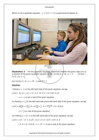 Homework1
Copyright © 2014-2015 Homework1.com, All rights reserved
Which is not a quadratic equation (∴ 𝑥4
+2𝑥2
+ 1 is a polynomial of degree 4)
Illustration: 2 For the quadratic equation, determine whether the given value of x is
a solution of the given quadratic equation or not. (i) 3x2-x-1 =0 ; x = -1 (ii) 6x2 +
7x-5 = 0; x =
𝟏
𝟐
(iii) x2+2x-2 = 0 ; x = 3 – 1 and 3 + 1
Solution:
Putting x = -1 on the left hand side of the given equation, we get
L.H.S = 3(−1)2
- (-1) = 3 + 1-1 =3 ≠ 0 = 3𝑋2
+4X -2 =0
∴ x = -1 is not a root of the given equation
(ii) Putting x =
1
2
on the left hand side of the left hand side of the given equation, we get
L.H.S = 6
𝟏
𝟐
2 + 7
1
2
-5 = 6
𝟏
𝟒
+
𝟕
𝟐
- 5 =
𝟔+𝟏𝟒−𝟐𝟎
𝟒
= 0 = R.H.S.
∴ x =
1
2
is a root of the given equation.
(iii) Putting x = 3 -1 on the left hand side of the given equation, we get
L.H.S = ( 3 – 1)2
+ 2 3 − 1 -2 = 3 +1 -2 3 + 2 3 -2 -2
= 4 -4 = 0 = R.H.S ∴ x = 3 + 1 is not a root of the given equation.
 