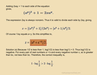 Adding 2xay + 1 to each side of the equation
gives,
The expression 2ay is always nonzero. Thus it is valid to divide each side by 2ay, giving,
Of course 1/ay equals a−y. So this simplifies to,
Solution (e) Because 1/2 is less than 1, log(1/2) is less than log(1) = 0. Thus log(1/2) is
negative. For every pair of real numbers a < b and every negative number c, ac is greater
than bc, not less than bc. Therefore, the correct inequality is,
mathsassignmenthelp.com
 