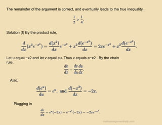 The remainder of the argument is correct, and eventually leads to the true inequality,
Solution (f) By the product rule,
Let u equal −x2 and let v equal eu. Thus v equals e−x2 . By the chain
rule,
Also,
Plugging in
mathsassignmenthelp.com
 
