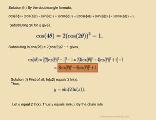 Solution (h) By the doubleangle formula,
cos(2φ) = (cos(φ))2 − (sin(φ))2 = 2(cos(φ))2 − [(cos(φ))2 + (sin(φ))2 ] = 2(cos(φ))2 − 1.
Substituting 2θ for φ gives,
Subsituting in cos(2θ) = 2(cos(θ))2 − 1 gives,
Solution (i) First of all, ln(x2) equals 2 ln(x).
Thus,
Let u equal 2 ln(x). Thus y equals sin(u). By the chain rule
mathsassignmenthelp.com
 