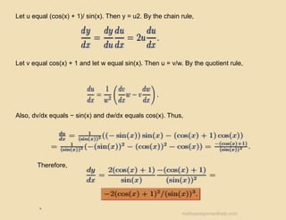 Let u equal (cos(x) + 1)/ sin(x). Then y = u2. By the chain rule,
Let v equal cos(x) + 1 and let w equal sin(x). Then u = v/w. By the quotient rule,
Also, dv/dx equals − sin(x) and dw/dx equals cos(x). Thus,
Therefore,
mathsassignmenthelp.com
 