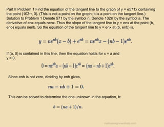 Part II Problem 1 Find the equation of the tangent line to the graph of y = e571x containing
the point (102π, 0). (This is not a point on the graph; it is a point on the tangent line.)
Solution to Problem 1 Denote 571 by the symbol n. Denote 102π by the symbol a. The
derivative of enx equals nenx. Thus the slope of the tangent line to y = enx at the point (b,
enb) equals nenb. So the equation of the tangent line to y = enx at (b, enb) is,
If (a, 0) is contained in this line, then the equation holds for x = a and
y = 0,
Since enb is not zero, dividing by enb gives,
This can be solved to determine the one unknown in the equation, b:
mathsassignmenthelp.com
 