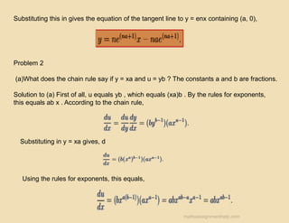 Substituting this in gives the equation of the tangent line to y = enx containing (a, 0),
Problem 2
(a)What does the chain rule say if y = xa and u = yb ? The constants a and b are fractions.
Solution to (a) First of all, u equals yb , which equals (xa)b . By the rules for exponents,
this equals ab x . According to the chain rule,
Substituting in y = xa gives, d
Using the rules for exponents, this equals,
mathsassignmenthelp.com
 