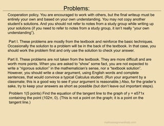 Problems:
Cooperation policy. You are encouraged to work with others, but the final writeup must be
entirely your own and based on your own understanding. You may not copy another
student’s solutions. And you should not refer to notes from a study group while writing up
your solutions (if you need to refer to notes from a study group, it isn’t really “your own
understanding”).
Part I. These problems are mostly from the textbook and reinforce the basic techniques.
Occasionally the solution to a problem will be in the back of the textbook. In that case, you
should work the problem first and only use the solution to check your answer.
Part II. These problems are not taken from the textbook. They are more difficult and are
worth more points. When you are asked to “show” some fact, you are not expected to
write a “rigorous solution” in the mathematician’s sense, nor a “textbook solution”.
However, you should write a clear argument, using English words and complete
sentences, that would convince a typical Calculus student. (Run your argument by a
classmate; this is a good way to see if your argument is reasonable.) Also, for the grader’s
sake, try to keep your answers as short as possible (but don’t leave out important steps).
Problem 1(5 points) Find the equation of the tangent line to the graph of y = e571x
containing the point (102π, 0). (This is not a point on the graph; it is a point on the
tangent line.)
mathsassignmenthelp.com
 