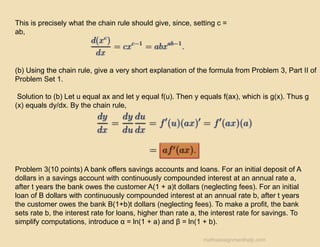 This is precisely what the chain rule should give, since, setting c =
ab,
(b) Using the chain rule, give a very short explanation of the formula from Problem 3, Part II of
Problem Set 1.
Solution to (b) Let u equal ax and let y equal f(u). Then y equals f(ax), which is g(x). Thus g
(x) equals dy/dx. By the chain rule,
Problem 3(10 points) A bank offers savings accounts and loans. For an initial deposit of A
dollars in a savings account with continuously compounded interest at an annual rate a,
after t years the bank owes the customer A(1 + a)t dollars (neglecting fees). For an initial
loan of B dollars with continuously compounded interest at an annual rate b, after t years
the customer owes the bank B(1+b)t dollars (neglecting fees). To make a profit, the bank
sets rate b, the interest rate for loans, higher than rate a, the interest rate for savings. To
simplify computations, introduce α = ln(1 + a) and β = ln(1 + b).
mathsassignmenthelp.com
 