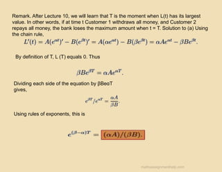 Remark. After Lecture 10, we will learn that T is the moment when L(t) has its largest
value. In other words, if at time t Customer 1 withdraws all money, and Customer 2
repays all money, the bank loses the maximum amount when t = T. Solution to (a) Using
the chain rule,
By definition of T, L (T) equals 0. Thus
Dividing each side of the equation by βBeαT
gives,
Using rules of exponents, this is
mathsassignmenthelp.com
 