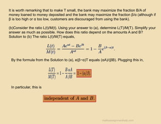 It is worth remarking that to make T small, the bank may maximize the fraction B/A of
money loaned to money deposited and the bank may maximize the fraction β/α (although if
β is too high or α too low, customers are discouraged from using the bank).
(b)Consider the ratio L(t)/M(t). Using your answer to (a), determine L(T)/M(T). Simplify your
answer as much as possible. How does this ratio depend on the amounts A and B?
Solution to (b) The ratio L(t)/M(T) equals,
By the formula from the Solution to (a), e(β−α)T equals (αA)/(βB). Plugging this in,
In particular, this is
mathsassignmenthelp.com
 