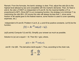 Remark. From the formulas, the bank’s strategy is clear. First, adjust the ratio β/α to the
highest level allowed by law and compatible with the market’s demands. Then, for fixed α
and β, the ratio L(T)/M(T) is independent of A and B. So the maximal liability L(T) is
proportional to M(T). Since M(T) is an increasing function, the strategy is to minimize T, by
maximizing the ratio B/A. (Of course this ratio will always be less than 1, since some
fraction of all capital goes to the federal reserve, some fraction is used to cover operating
expenses, etc.)
independent of A and B. Problem 4 Let A, β, ω and t0 be positive constants. Let f(t) be the
function,
(a)(5 points) Compute f (t) and f(t). Simplify your answer as much as possible.
Solution to (a) Let s equal t − t0. Then f(t) = g(s), where,
and B = Ae−βt0 . The derivative ds/dt equals 1. Thus, according to the chain rule,
mathsassignmenthelp.com
 