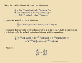 Using the product rule and the chain rule, this equals,
In particular, when B equals 1, this gives,
The second derivative g(s) involves the derivative of e−βs cos(ωs), but it is also involves
the derivative of e−βs sin(ωs). Using the chain rule and the product rule,
As above,
mathsassignmenthelp.com
 