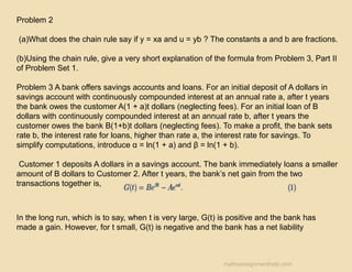 Problem 2
(a)What does the chain rule say if y = xa and u = yb ? The constants a and b are fractions.
(b)Using the chain rule, give a very short explanation of the formula from Problem 3, Part II
of Problem Set 1.
Problem 3 A bank offers savings accounts and loans. For an initial deposit of A dollars in
savings account with continuously compounded interest at an annual rate a, after t years
the bank owes the customer A(1 + a)t dollars (neglecting fees). For an initial loan of B
dollars with continuously compounded interest at an annual rate b, after t years the
customer owes the bank B(1+b)t dollars (neglecting fees). To make a profit, the bank sets
rate b, the interest rate for loans, higher than rate a, the interest rate for savings. To
simplify computations, introduce α = ln(1 + a) and β = ln(1 + b).
Customer 1 deposits A dollars in a savings account. The bank immediately loans a smaller
amount of B dollars to Customer 2. After t years, the bank’s net gain from the two
transactions together is,
In the long run, which is to say, when t is very large, G(t) is positive and the bank has
made a gain. However, for t small, G(t) is negative and the bank has a net liability
mathsassignmenthelp.com
 