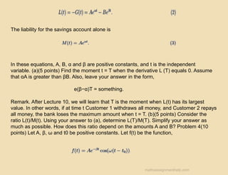 The liability for the savings account alone is
In these equations, A, B, α and β are positive constants, and t is the independent
variable. (a)(5 points) Find the moment t = T when the derivative L (T) equals 0. Assume
that αA is greater than βB. Also, leave your answer in the form,
e(β−α)T = something.
Remark. After Lecture 10, we will learn that T is the moment when L(t) has its largest
value. In other words, if at time t Customer 1 withdraws all money, and Customer 2 repays
all money, the bank loses the maximum amount when t = T. (b)(5 points) Consider the
ratio L(t)/M(t). Using your answer to (a), determine L(T)/M(T). Simplify your answer as
much as possible. How does this ratio depend on the amounts A and B? Problem 4(10
points) Let A, β, ω and t0 be positive constants. Let f(t) be the function,
mathsassignmenthelp.com
 