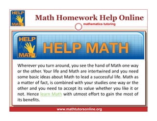 mathematics tutoringmathematics tutoring
www.mathtutorsonline.orgwww.mathtutorsonline.org
Wherever you turn around, you see the hand of Math one way
or the other. Your life and Math are intertwined and you need
some basic ideas about Math to lead a successful life. Math as
a matter of fact, is combined with your studies one way or the
other and you need to accept its value whether you like it or
not. Hence learn Math with utmost effort to gain the most of
its benefits.
 