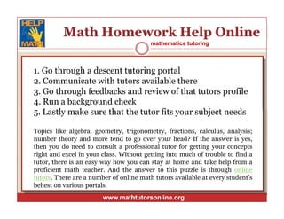 mathematics tutoringmathematics tutoring
1. Go through a descent tutoring portal
2. Communicate with tutors available there
3. Go through feedbacks and review of that tutors profile
4. Run a background check
5. Lastly make sure that the tutor fits your subject needs
Topics like algebra, geometry, trigonometry, fractions, calculus, analysis;
number theory and more tend to go over your head? If the answer is yes,
then you do need to consult a professional tutor for getting your concepts
right and excel in your class. Without getting into much of trouble to find a
tutor, there is an easy way how you can stay at home and take help from a
proficient math teacher. And the answer to this puzzle is through online
tutors. There are a number of online math tutors available at every student’s
behest on various portals.
www.mathtutorsonline.orgwww.mathtutorsonline.org
1. Go through a descent tutoring portal
2. Communicate with tutors available there
3. Go through feedbacks and review of that tutors profile
4. Run a background check
5. Lastly make sure that the tutor fits your subject needs
Topics like algebra, geometry, trigonometry, fractions, calculus, analysis;
number theory and more tend to go over your head? If the answer is yes,
then you do need to consult a professional tutor for getting your concepts
right and excel in your class. Without getting into much of trouble to find a
tutor, there is an easy way how you can stay at home and take help from a
proficient math teacher. And the answer to this puzzle is through online
tutors. There are a number of online math tutors available at every student’s
behest on various portals.
 