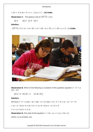 Homework1
Copyright © 2014-2015 Homework1.com, All rights reserved
= 2x = -1 or 3x = 2 = x = −
1
2
or x =
2
3
∴ (b) holds.
Illustration 7. The positive root of 3𝑥2 + 6 = 9 is
(a) 3 (b) 4 (c) 5 (d) 7
Solution.
3𝑥2 + 6 = 9 = 3𝑥2
+ 6 = 81 = 3𝑥2
= 81 – 6 = 75 = 𝑥2
= 25 = x = 5 ∴ (c) holds.
Illustration 8. Which of the following is a solution of the quadratic equation 𝑥2
- 𝑏2
= a
(2x – a) ?
(a) a + b (b) 2b – a (c) ab (d)
𝑎
𝑏
Solution.
We have 𝑥2
- 𝑏2
= a (2x – a) = 2ax - 𝑎2
= (𝑥2
-2ax + 𝑎2
) - 𝑏2
= 0 = (x – 𝑎)2
- 𝑏2
= 0
= (x – a – b) (x –a + b) = 0 = x –a –b = 0 or x – a + b = 0
= x = a + b or x = a –b
Illustration 9. The roots of the equation 𝑥2
+ 5x – (𝛼 + 1 ) (𝛼 + 6) = 0,
where 𝛼 is a constant, are
 