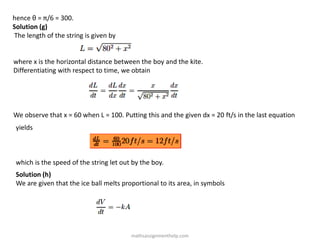 hence θ = π/6 = 300.
Solution (g)
The length of the string is given by
where x is the horizontal distance between the boy and the kite.
Differentiating with respect to time, we obtain
We observe that x = 60 when L = 100. Putting this and the given dx = 20 ft/s in the last equation
yields
which is the speed of the string let out by the boy.
Solution (h)
We are given that the ice ball melts proportional to its area, in symbols
mathsassignmenthelp.com
 
