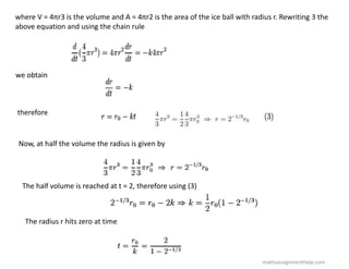 where V = 4πr3 is the volume and A = 4πr2 is the area of the ice ball with radius r. Rewriting 3 the
above equation and using the chain rule
we obtain
therefore
Now, at half the volume the radius is given by
The half volume is reached at t = 2, therefore using (3)
The radius r hits zero at time
mathsassignmenthelp.com
 