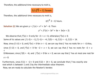 Therefore, the additional time necessary to melt is,
Therefore, the additional time necessary to melt is,
2/(√
3
2 −1) hours.
Solution (i) We are given y = f (x) = x3 + 3x2 −6. Then
yJ
= f J
(x) = 3x2
+ 6x = 3x(x + 2)
We observe that f J(x) < 0 only for −2 < x < 0, otherwise f J(x) ≥ 0.
Some of its values are: f (−2) = −2, f (−1) = −4. f (0) = −6, f (1) = −2, f (2) = 14.
Now, since f (−2) < 0, and f J(x) > 0 for x < −2, we can say that f has no roots for x < −2.Also,
since f (−2) < 0, and f J(x) < 0 for −2 < x < 0, we can say that f has no roots for −2 < x
<
0.Moreover, since f (0) = −6, and f J(x) > 0 for x > 0, we can say that f has at most one root for
x > 0.
Furthermore, since f (1) = −2 < 0 and f (2) = 14 > 0, we conclude that f has exactly one
root which is between 1 and 2 by the intermediate value theorem.
Now, we are ready to calculate the Newton’s iterates
mathsassignmenthelp.com
 