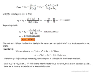 with the initial guess x1 = 1. Then
Repeating yields
Since x4 and x5 have the first the six digits the same, we conclude that x5 is at least accurate to six
digits.
Solution (j)
Therefore y = f(x) is always increasing, which implies it cannot have more than one root.
Since f(2) = 6 > 0, and f(1) = 4 < 0, by the intermediate value theorem, f has a root between 2 and 1.
Now, we are ready to calculate the Newton’s iterates
mathsassignmenthelp.com
 