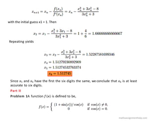 with the initial guess x1 = 1. Then
Repeating yields
Since x5 and x6 have the ﬁrst the six digits the same, we conclude that x6 is at least
accurate to six digits.
Part II
Problem 1A function f (x) is deﬁned to be,
mathsassignmenthelp.com
 